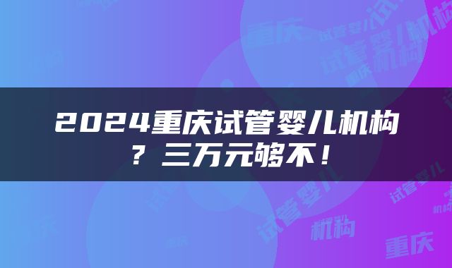 2024重庆试管婴儿机构？三万元够不！