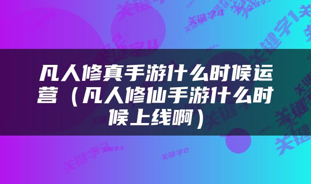 凡人修真手游什么时候运营（凡人修仙手游什么时候上线啊）