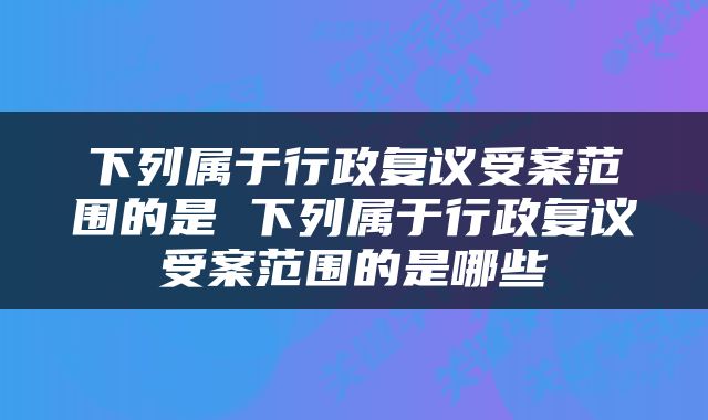 下列属于行政复议受案范围的是 下列属于行政复议受案范围的是哪些