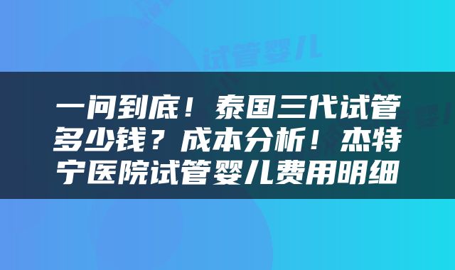 一问到底！泰国三代试管多少钱？成本分析！杰特宁医院试管婴儿费用明细