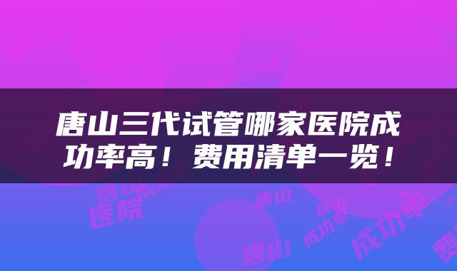 唐山三代试管哪家医院成功率高！费用清单一览！