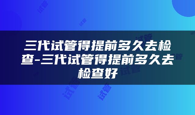 三代试管得提前多久去检查-三代试管得提前多久去检查好