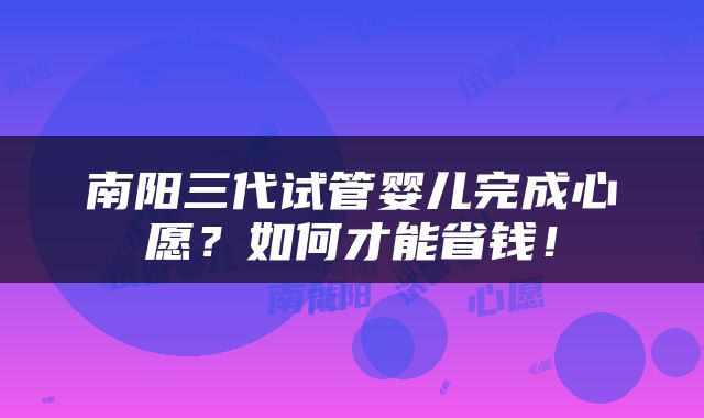 南阳三代试管婴儿完成心愿？如何才能省钱！