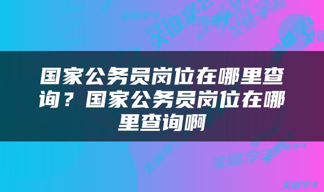国家公务员岗位在哪里查询？国家公务员岗位在哪里查询啊