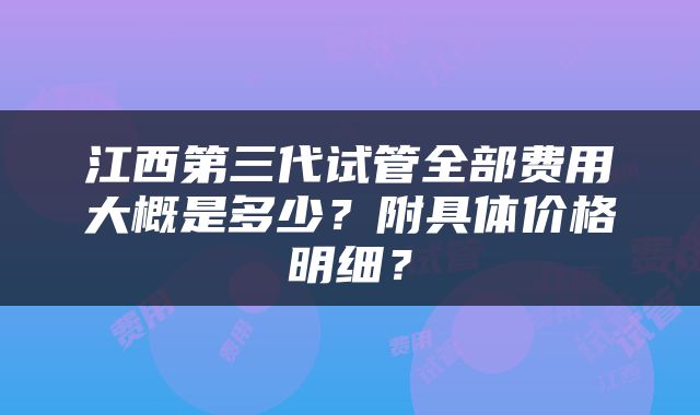 江西第三代试管全部费用大概是多少？附具体价格明细？