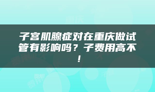 子宫肌腺症对在重庆做试管有影响吗？子费用高不！