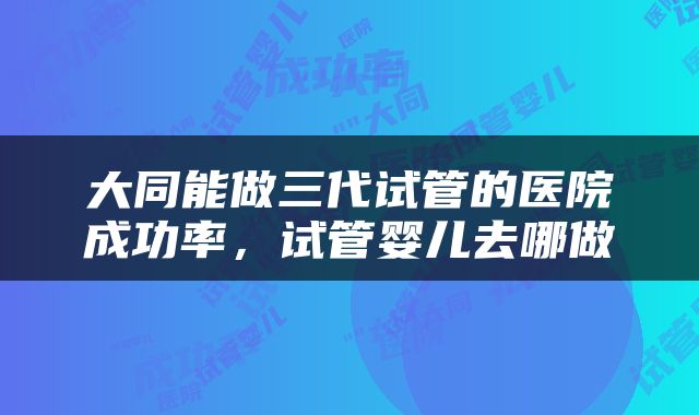 大同能做三代试管的医院成功率，试管婴儿去哪做
