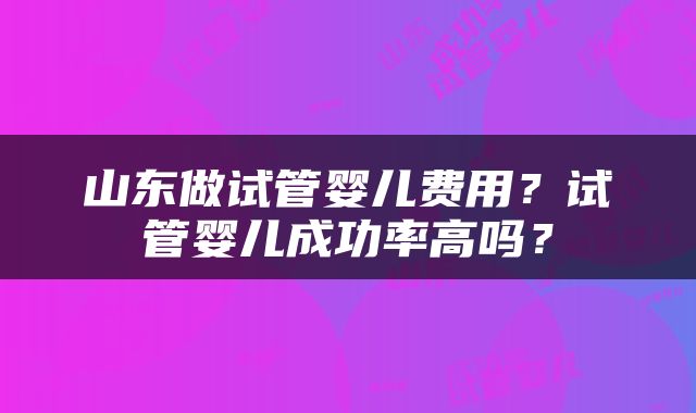 山东做试管婴儿费用？试管婴儿成功率高吗？