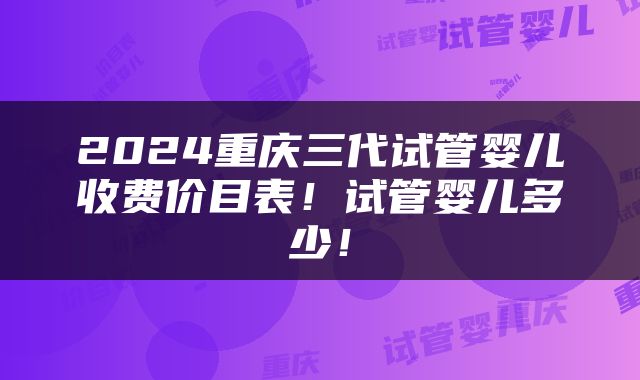 2024重庆三代试管婴儿收费价目表！试管婴儿多少！