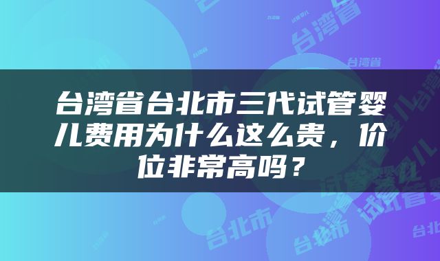 台湾省台北市三代试管婴儿费用为什么这么贵，价位非常高吗？