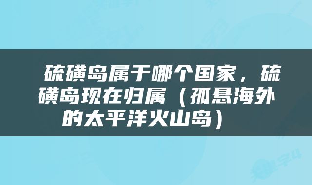  硫磺岛属于哪个国家，硫磺岛现在归属（孤悬海外的太平洋火山岛） 