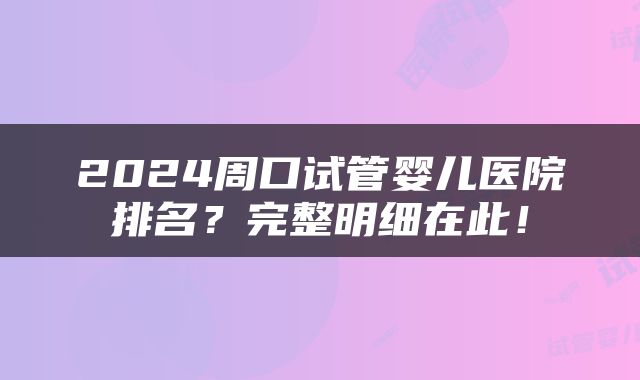 2024周口试管婴儿医院排名？完整明细在此！