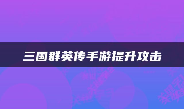 三国群英传手游提升攻击