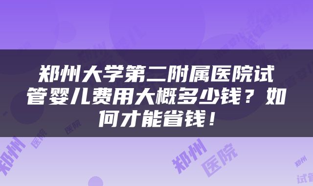郑州大学第二附属医院试管婴儿费用大概多少钱？如何才能省钱！