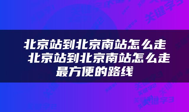 北京站到北京南站怎么走 北京站到北京南站怎么走最方便的路线
