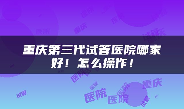 重庆第三代试管医院哪家好！怎么操作！