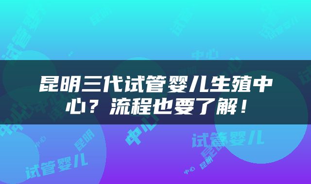 昆明三代试管婴儿生殖中心？流程也要了解！