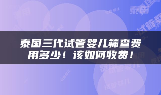 泰国三代试管婴儿筛查费用多少！该如何收费！