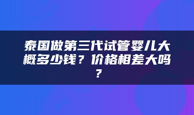 泰国做第三代试管婴儿大概多少钱？价格相差大吗？