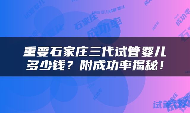 重要石家庄三代试管婴儿多少钱？附成功率揭秘！