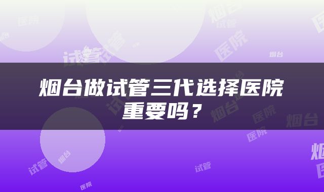 烟台做试管三代选择医院重要吗？