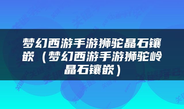 梦幻西游手游狮驼晶石镶嵌（梦幻西游手游狮驼岭晶石镶嵌）