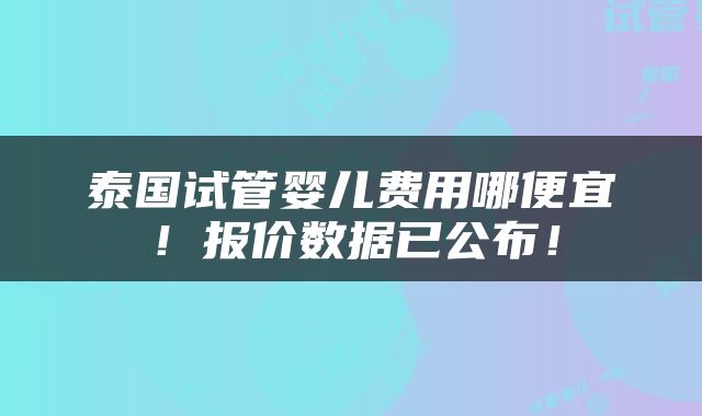 泰国试管婴儿费用哪便宜！报价数据已公布！