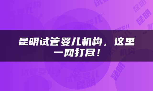 昆明试管婴儿机构，这里一网打尽！