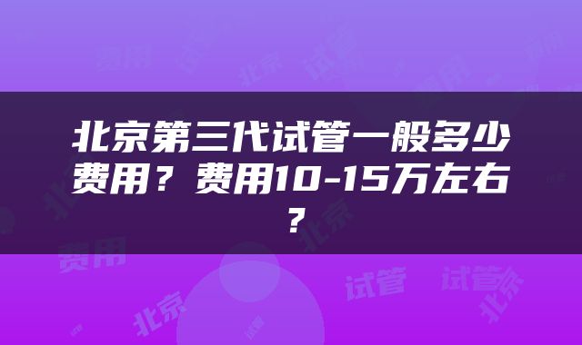 北京第三代试管一般多少费用？费用10-15万左右？