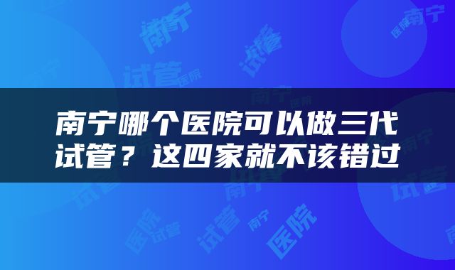 南宁哪个医院可以做三代试管？这四家就不该错过
