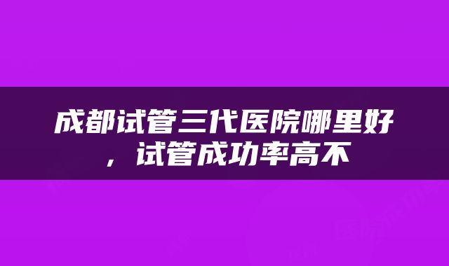 成都试管三代医院哪里好，试管成功率高不