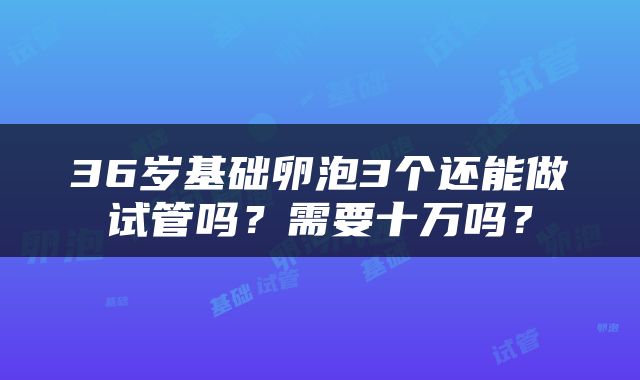 36岁基础卵泡3个还能做试管吗？需要十万吗？