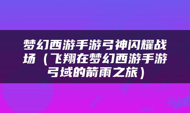 梦幻西游手游弓神闪耀战场（飞翔在梦幻西游手游弓域的箭雨之旅）