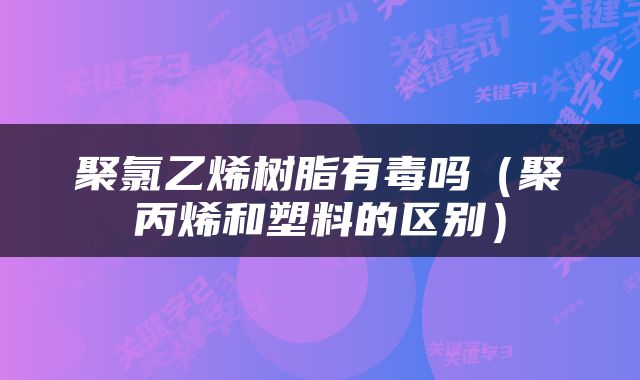 聚氯乙烯树脂有毒吗（聚丙烯和塑料的区别）