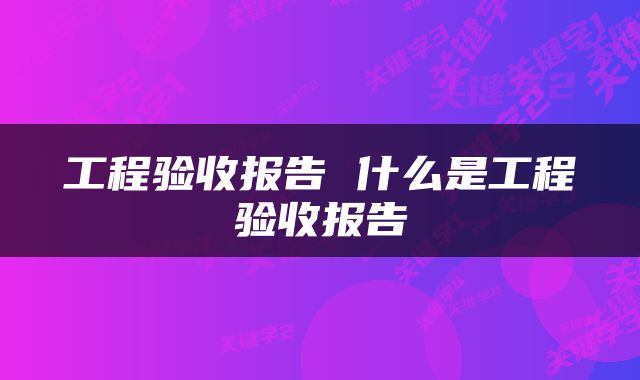 工程验收报告 什么是工程验收报告