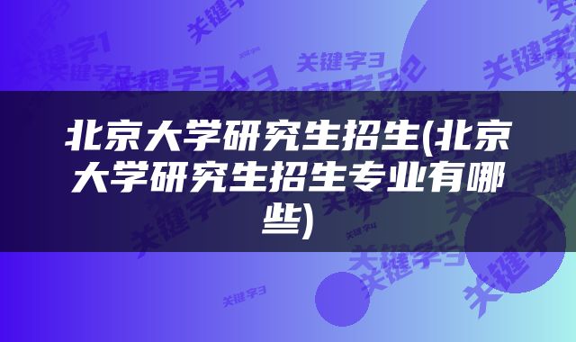 北京大学研究生招生(北京大学研究生招生专业有哪些)