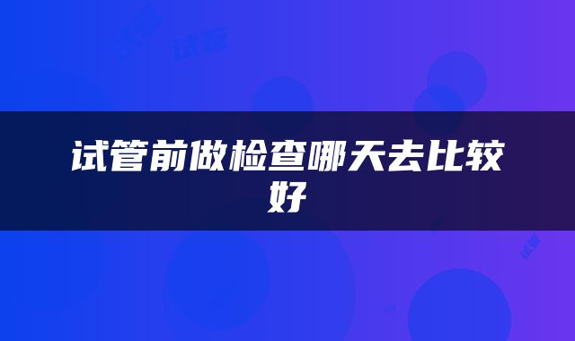 试管前做检查哪天去比较好