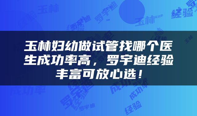 玉林妇幼做试管找哪个医生成功率高，罗宇迪经验丰富可放心选！