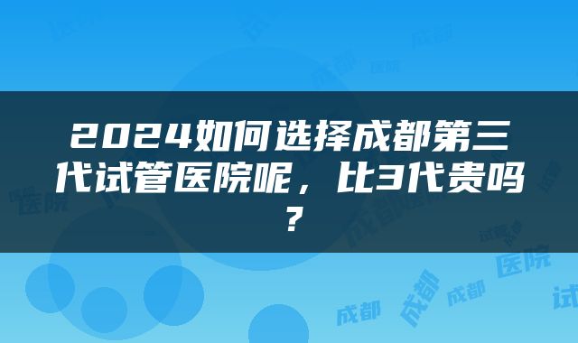 2024如何选择成都第三代试管医院呢，比3代贵吗？