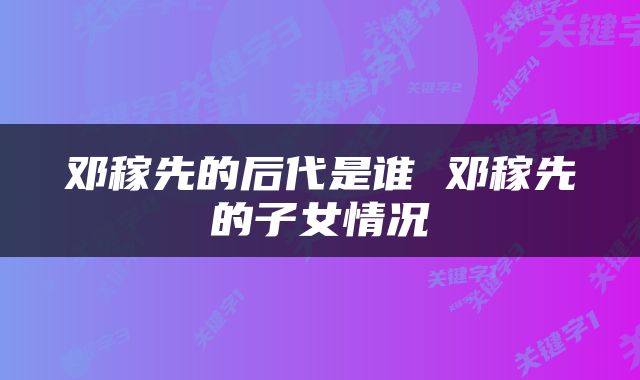 邓稼先的后代是谁 邓稼先的子女情况