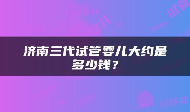 济南三代试管婴儿大约是多少钱？