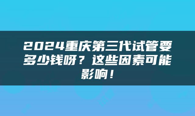 2024重庆第三代试管要多少钱呀？这些因素可能影响！