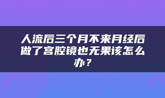 人流后三个月不来月经后做了宫腔镜也无果该怎么办？