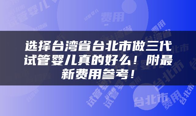 选择台湾省台北市做三代试管婴儿真的好么！附最新费用参考！