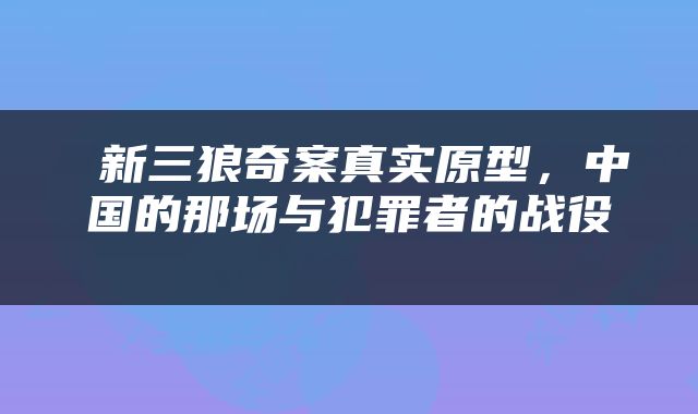  新三狼奇案真实原型，中国的那场与犯罪者的战役 