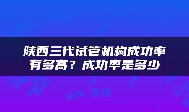 陕西三代试管机构成功率有多高？成功率是多少