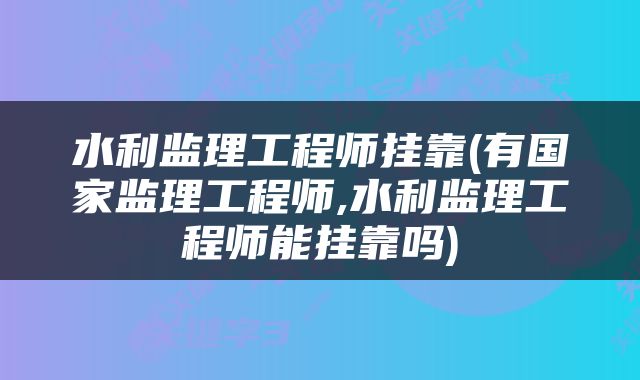 水利监理工程师挂靠(有国家监理工程师,水利监理工程师能挂靠吗)