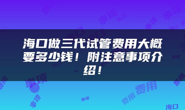 海口做三代试管费用大概要多少钱！附注意事项介绍！