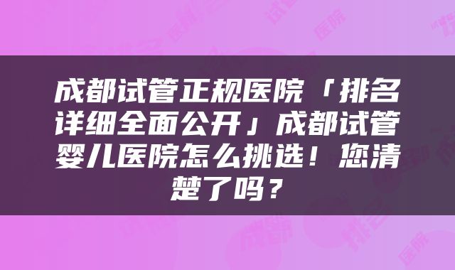 成都试管正规医院「排名详细全面公开」成都试管婴儿医院怎么挑选！您清楚了吗？