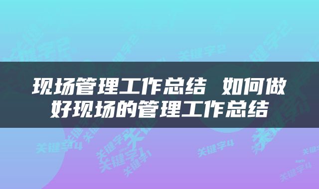现场管理工作总结 如何做好现场的管理工作总结